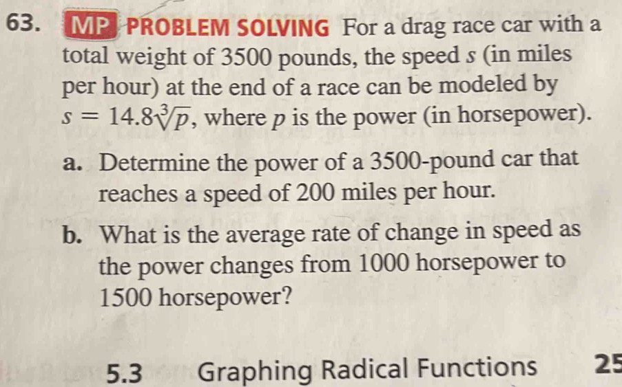 MP PROBLEM SOLVING For a drag race car with a 
total weight of 3500 pounds, the speed s (in miles
per hour) at the end of a race can be modeled by
s=14.8sqrt[3](p) , where p is the power (in horsepower). 
a. Determine the power of a 3500-pound car that 
reaches a speed of 200 miles per hour. 
b. What is the average rate of change in speed as 
the power changes from 1000 horsepower to
1500 horsepower? 
5.3 Graphing Radical Functions 25