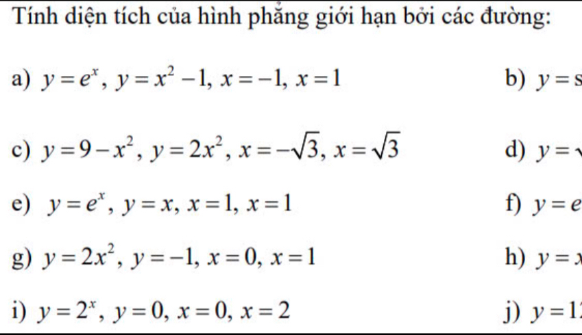 Tính diện tích của hình phăng giới hạn bởi các đường: 
a) y=e^x, y=x^2-1, x=-1, x=1 b) y=s
c) y=9-x^2, y=2x^2, x=-sqrt(3), x=sqrt(3) d) y=
e) y=e^x, y=x, x=1, x=1 f) y=e
g) y=2x^2, y=-1, x=0, x=1 h) y=x
i) y=2^x, y=0, x=0, x=2 j) y=1