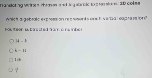 Translating Written Phrases and Algebraic Expressions: 20 coins
Which algebraic expression represents each verbal expression?
Fourteen subtracted from a number
14-k
k-14
14k
 14/k 