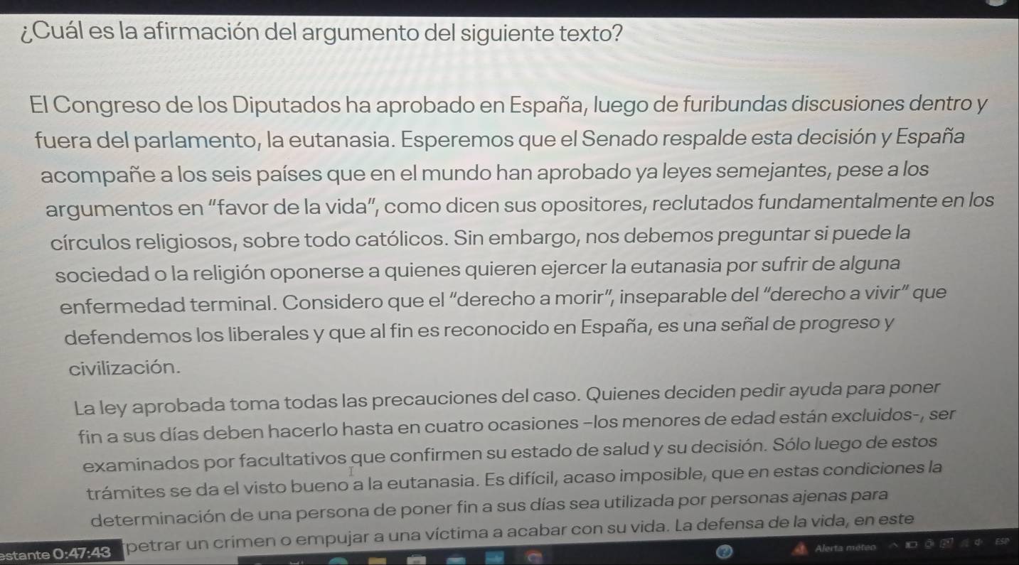 ¿Cuál es la afirmación del argumento del siguiente texto? 
El Congreso de los Diputados ha aprobado en España, luego de furibundas discusiones dentro y 
fuera del parlamento, la eutanasia. Esperemos que el Senado respalde esta decisión y España 
acompañe a los seis países que en el mundo han aprobado ya leyes semejantes, pese a los 
argumentos en “favor de la vida”, como dicen sus opositores, reclutados fundamentalmente en los 
círculos religiosos, sobre todo católicos. Sin embargo, nos debemos preguntar si puede la 
sociedad o la religión oponerse a quienes quieren ejercer la eutanasia por sufrir de alguna 
enfermedad terminal. Considero que el “derecho a morir”, inseparable del “derecho a vivir” que 
defendemos los liberales y que al fin es reconocido en España, es una señal de progreso y 
civilización. 
La ley aprobada toma todas las precauciones del caso. Quienes deciden pedir ayuda para poner 
fin a sus días deben hacerlo hasta en cuatro ocasiones −los menores de edad están excluidos-, ser 
examinados por facultativos que confirmen su estado de salud y su decisión. Sólo luego de estos 
trámites se da el visto bueno a la eutanasia. Es difícil, acaso imposible, que en estas condiciones la 
determinación de una persona de poner fin a sus días sea utilizada por personas ajenas para 
estante 0:47:43 petrar un crimen o empujar a una víctima a acabar con su vida. La defensa de la vida, en este 
Alerta r