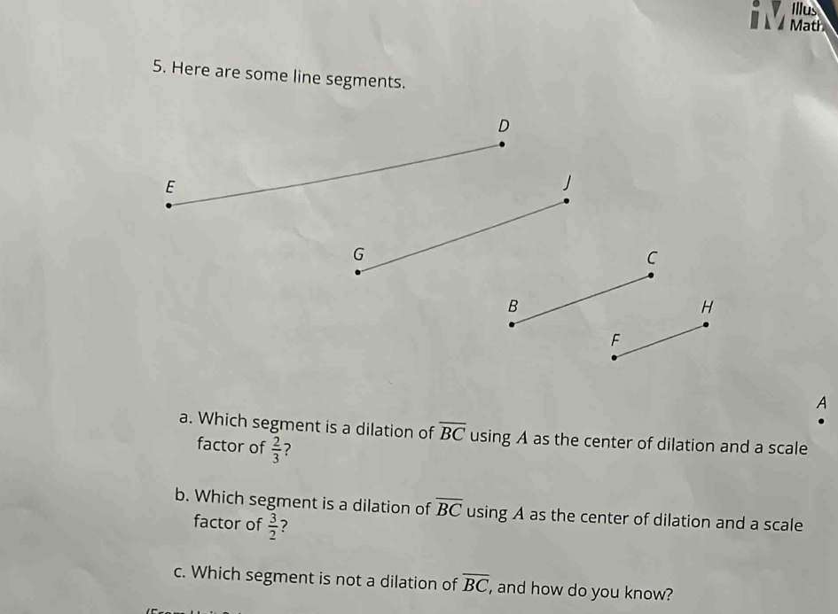 Illus 
Math 
5. Here are some line segments. 
C 
A 
a. Which segment is a dilation of overline BC using A as the center of dilation and a scale 
factor of  2/3  7 
b. Which segment is a dilation of overline BC using A as the center of dilation and a scale 
factor of  3/2  ? 
c. Which segment is not a dilation of overline BC, , and how do you know?