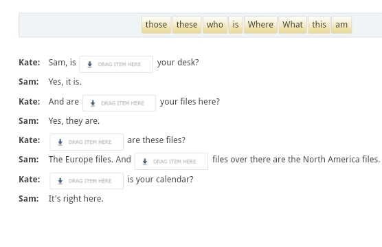 those these who is Where What this am 
Kate: Sam, is DRAG ITEM HERE your desk? 
Sam: Yes, it is. 
Kate: And are DRAG ITEM HERE your files here? 
Sam: Yes, they are. 
Kate: DRAG ITEM HERE are these files? 
Sam: The Europe files. And DRAG ITEM HERE files over there are the North America files. 
Kate: DRAG ITEM HERE is your calendar? 
Sam: It's right here.