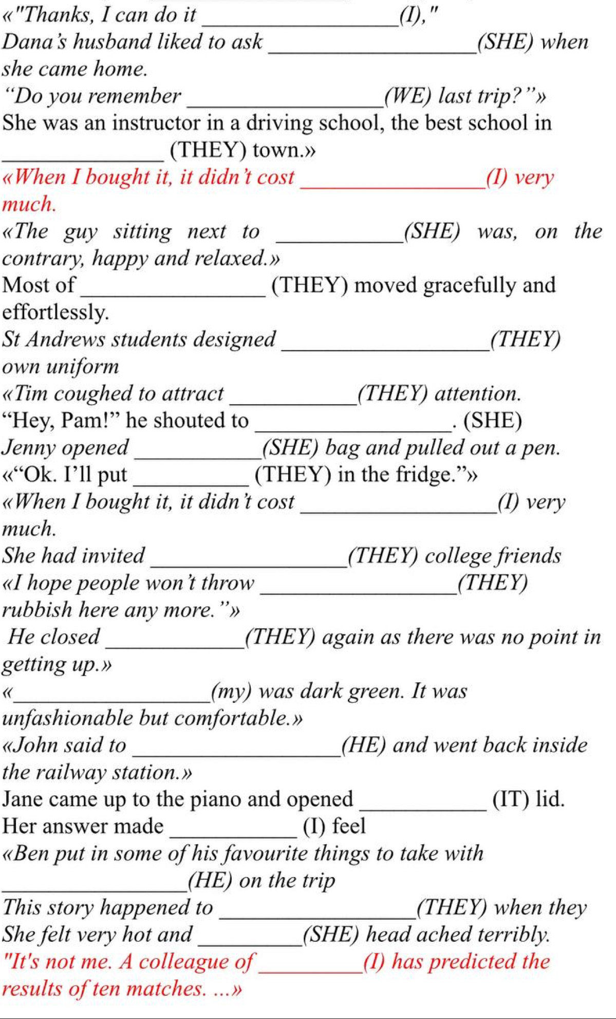 «"Thanks, I can do it _(I)," 
Dana's husband liked to ask_ (SHE) when 
she came home. 
“Do you remember_ (WE) last trip?”» 
She was an instructor in a driving school, the best school in 
_(THEY) town.» 
«When I bought it, it didn’t cost _(I) very 
much. 
«The guy sitting next to _(SHE) was, on the 
contrary, happy and relaxed.» 
Most of_ (THEY) moved gracefully and 
effortlessly. 
St Andrews students designed _(THEY) 
own uniform 
«Tim coughed to attract _(THEY) attention. 
“Hey, Pam!” he shouted to _. (SHE) 
Jenny opened _(SHE) bag and pulled out a pen. 
«“Ok. I’ll put _(THEY) in the fridge.”» 
«When I bought it, it didn’t cost _(I) very 
much. 
She had invited _(THEY) college friends 
«I hope people won ’t throw_ (THEY) 
rubbish here any more.”» 
He closed _(THEY) again as there was no point in 
getting up.» 
《_ (my) was dark green. It was 
unfashionable but comfortable.» 
«John said to _(HE) and went back inside 
the railway station.» 
Jane came up to the piano and opened _(IT) lid. 
Her answer made _(I) feel 
«Ben put in some of his favourite things to take with 
_(HE) on the trip 
This story happened to _(THEY) when they 
She felt very hot and _(SHE) head ached terribly. 
"It's not me. A colleague of_ (I) has predicted the 
results of ten matches. ...»