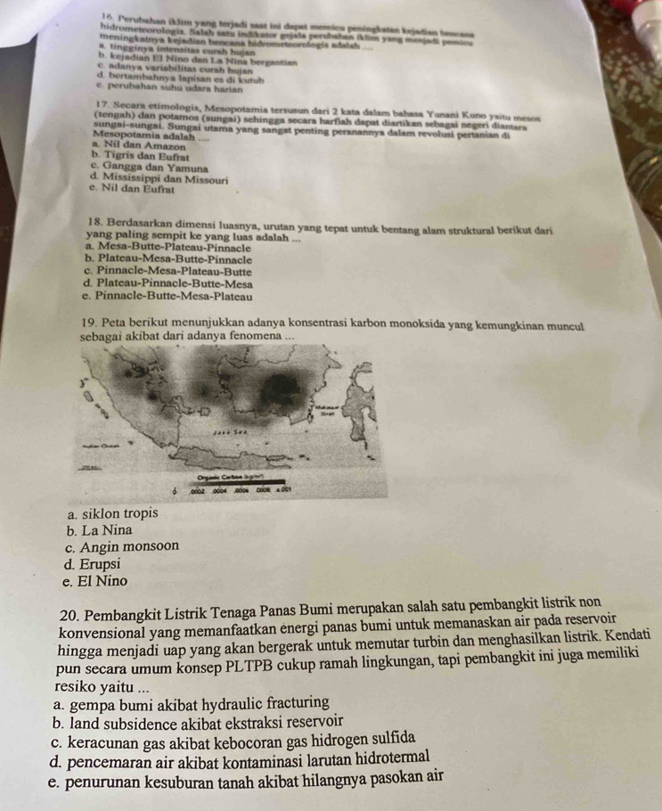 Perubahan iklim yang terjadi sast ini dapst memics peningkatan kejadian bescana
hidrometeorologia. Salah sai indikator gejata perabalan iklim yans menjads pemleia
meningkatrya kejsdian bencana hidrometeorologis adalsh
a. tingginya intensitas cunsh hujan
b. kejadian El Nino dan La Nina bergantian
c. adanya variabilitas cursh hujan
d. bertambahnya lapisan es di kutub
c. perubahan suhu udara harian
17. Secara etimologis, Mesopotamia tersusun dari 2 kata dalam bahasa Yunani Kuno yaitu mesos
(tengah) dan potamos (sungai) sehingga secara harfiah dapat diartikan sebagai negeri diantara
sungai-sungai. Sungai utama yang sangat penting peranannya dalam revolusi pertanian di
Mesopotamia adalah …
a. Nil dan Amazon
b. Tigris dan Eufrat
c. Gangga dan Yamuna
d. Mississippi dan Missouri
e. Nil dan Eufrat
18. Berdasarkan dimensi luasnya, urutan yang tepat untuk bentang alam struktural berikut dari
yang paling sempit ke yang luas adalah ...
a. Mesa-Butte-Plateau-Pinnacle
b. Plateau-Mesa-Butte-Pinnacle
c. Pinnacle-Mesa-Plateau-Butte
d. Plateau-Pinnacle-Butte-Mesa
e. Pinnacle-Butte-Mesa-Plateau
19. Peta berikut menunjukkan adanya konsentrasi karbon monoksida yang kemungkinan muncul
a. siklon tropis
b. La Nina
c. Angin monsoon
d. Erupsi
e. El Nino
20. Pembangkit Listrik Tenaga Panas Bumi merupakan salah satu pembangkit listrik non
konvensional yang memanfaatkan energi panas bumi untuk memanaskan air pada reservoir
hingga menjadi uap yang akan bergerak untuk memutar turbin dan menghasilkan listrik. Kendati
pun secara umum konsep PLTPB cukup ramah lingkungan, tapi pembangkit ini juga memiliki
resiko yaitu ...
a. gempa bumi akibat hydraulic fracturing
b. land subsidence akibat ekstraksi reservoir
c. keracunan gas akibat kebocoran gas hidrogen sulfida
d. pencemaran air akibat kontaminasi larutan hidrotermal
e. penurunan kesuburan tanah akibat hilangnya pasokan air