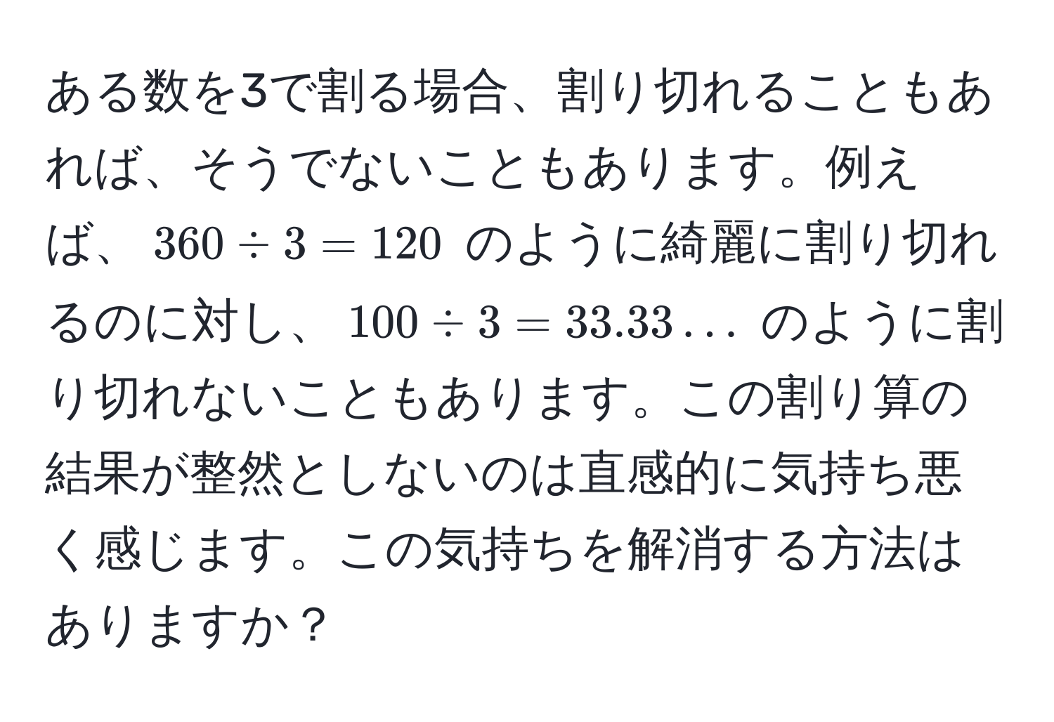 ある数を3で割る場合、割り切れることもあれば、そうでないこともあります。例えば、$360 / 3 = 120$ のように綺麗に割り切れるのに対し、$100 / 3 = 33.33...$ のように割り切れないこともあります。この割り算の結果が整然としないのは直感的に気持ち悪く感じます。この気持ちを解消する方法はありますか？