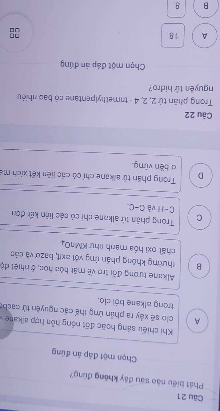 Phát biểu nào sau đây không đúng?
Chọn một đáp án đúng
Khi chiếu sáng hoặc đốt nóng hỗn hợp alkane
A clo sẽ xảy ra phản ứng thế các nguyên tử cacbe
trong alkane bởi clo.
Alkane tương đối trơ về mặt hóa học, ở nhiệt độ
B thường không phản ứng với axit, bazơ và các
chất oxi hóa mạnh như KMnO₄.
C Trong phân tử alkane chỉ có các liên kết đơn
C-H và C-C.
D Trong phân tử alkane chỉ có các liên kết xích-ma
σ bền vững.
Câu 22
Trong phân tử 2, 2, 4 - trimethylpentane có bao nhiêu
nguyên tử hiđro?
Chọn một đáp án đúng
A 18.
B 8.