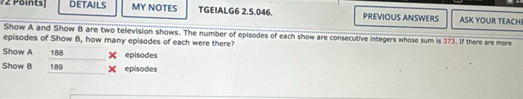 V2 Pöints] DETAILS MY NOTES TGEIALG6 2.5.046. PREVIOUS ANSWERS ASK YOUR TEACHE 
Show A and Show B are two television shows. The number of episodes of each show are consecutive integers whose sum is 373. If there are more 
episodes of Show B, how many episodes of each were there? 
Show A 188 episodes 
Show B 189 episodes