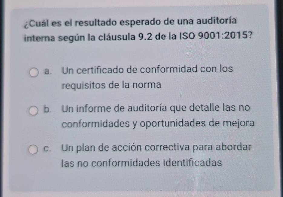 ¿Cuál es el resultado esperado de una auditoría
interna según la cláusula 9.2 de la ISO 9001:2015 2
a. Un certificado de conformidad con los
requisitos de la norma
b. Un informe de auditoría que detalle las no
conformidades y oportunidades de mejora
c. Un plan de acción correctiva para abordar
las no conformidades identificadas