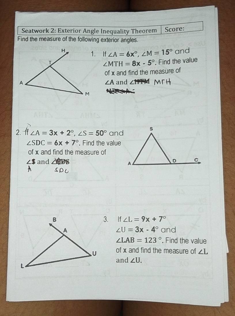 Seatwork 2: Exterior Angle Inequality Theorem Score: 
Find the measure of the following exterior angles. 
₹If ∠ A=6x°, ∠ M=15° and 
. Find the value
∠ MTH=8x-5°
of x and find the measure of
∠ A
and 
2. f ∠ A=3x+2°, ∠ S=50° and
∠ SDC=6x+7°. Find the value 
of x and find the measure of 
and 
3. If ∠ L=9x+7°
∠ U=3x-4°
and
∠ LAB=123°. Find the value 
of x and find the measure of ∠ L
and ∠ U.