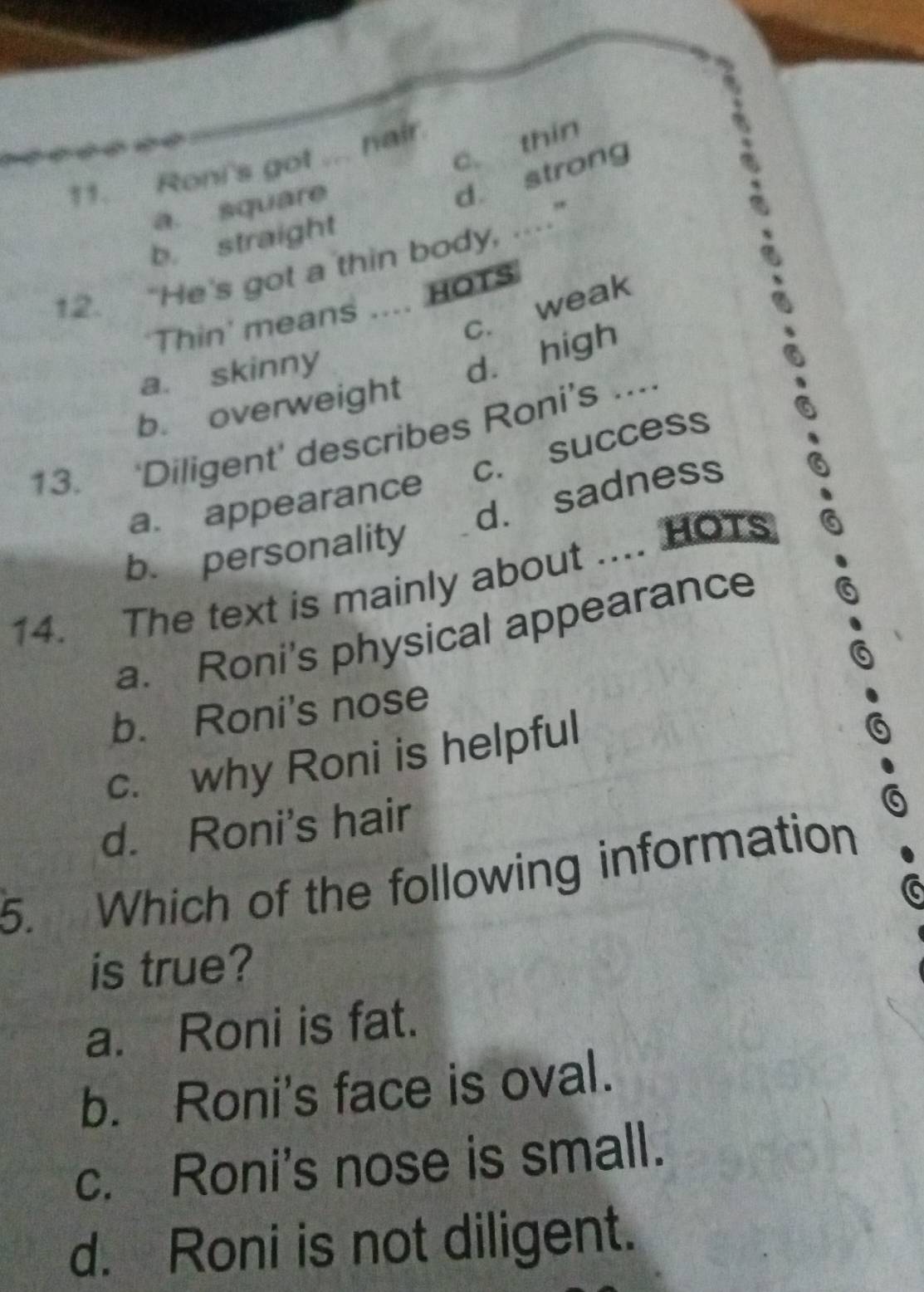 1
c. thin
11. Roni's got ... hair.
a. square
d. strong
b. straight
12. “He's got a thin body, .."
c. weak
'Thin' means …. HOTS
a. skinny
dà high
b. overweight
13. ‘Diligent’ describes Roni’s ...
c. success
d. sadness
a. appearance
b. personality
14. The text is mainly about .... HOTs
a. Roni's physical appearance
b. Roni's nose
c. why Roni is helpful
.
d. Roni's hair
5. Which of the following information
is true?
a. Roni is fat.
b. Roni's face is oval.
c. Roni's nose is small.
d. Roni is not diligent.