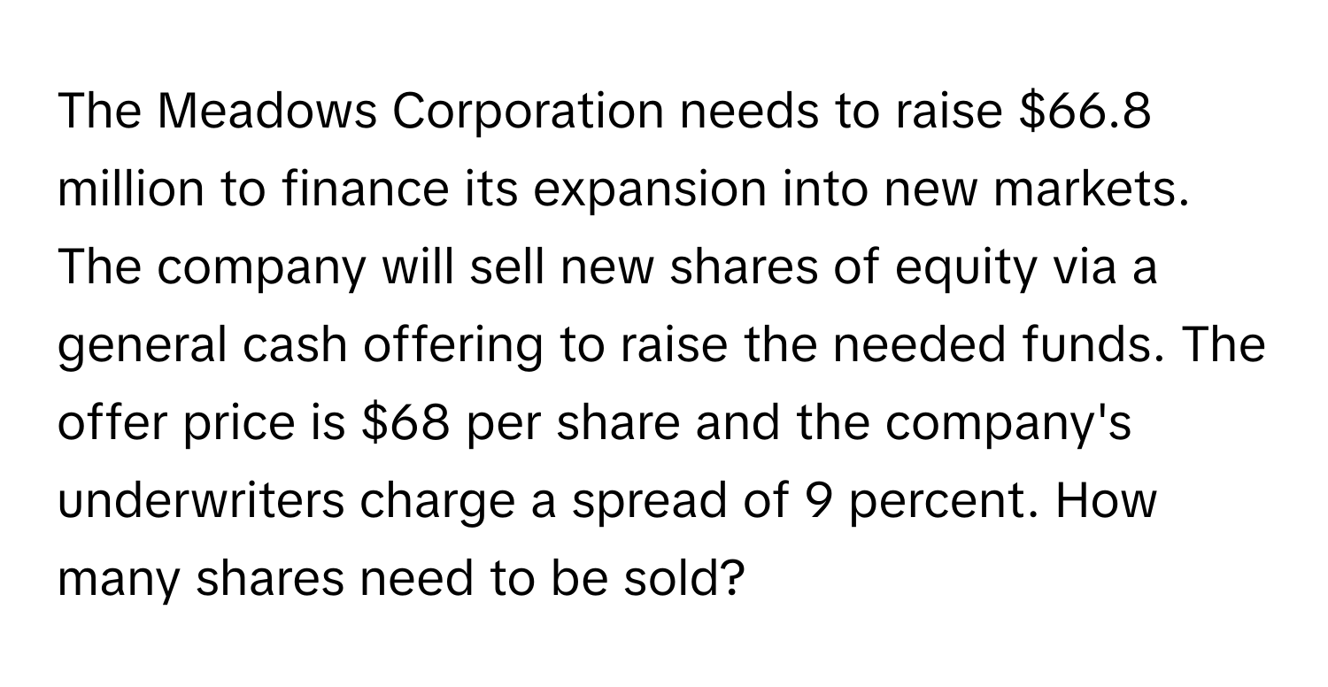 The Meadows Corporation needs to raise $66.8 million to finance its expansion into new markets. The company will sell new shares of equity via a general cash offering to raise the needed funds. The offer price is $68 per share and the company's underwriters charge a spread of 9 percent. How many shares need to be sold?