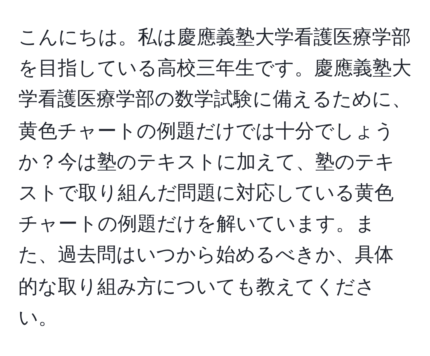 こんにちは。私は慶應義塾大学看護医療学部を目指している高校三年生です。慶應義塾大学看護医療学部の数学試験に備えるために、黄色チャートの例題だけでは十分でしょうか？今は塾のテキストに加えて、塾のテキストで取り組んだ問題に対応している黄色チャートの例題だけを解いています。また、過去問はいつから始めるべきか、具体的な取り組み方についても教えてください。