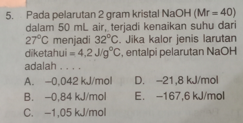 Pada pelarutan 2 gram kristal NaOH (Mr=40)
dalam 50 mL air, terjadi kenaikan suhu dari
27°C menjadi 32°C. Jika kalor jenis larutan
diketahui =4,2J/g°C , entalpi pelarutan NaOH
adalah . . . .
A. -0,042 kJ/mol D. -21,8 kJ/mol
B. −0,84 kJ/mol E. -167,6 kJ/mol
C. -1,05 kJ/mol