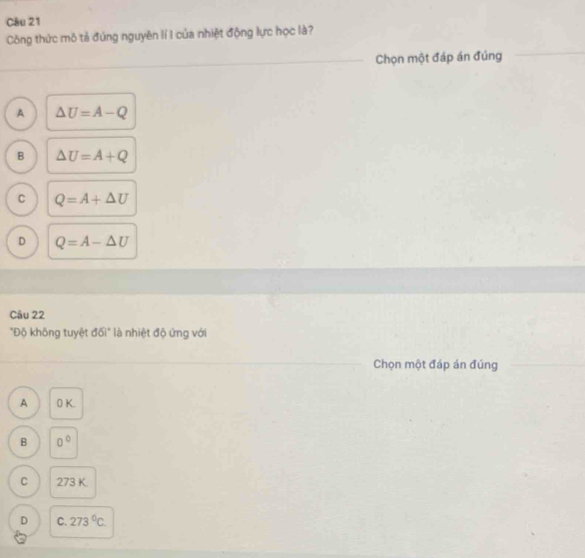 Công thức mô tả đứng nguyên lí I của nhiệt động lực học là?
Chọn một đáp án đúng
A △ U=A-Q
B △ U=A+Q
C Q=A+△ U
D Q=A-△ U
Câu 22
"Độ không tuyệt đối" là nhiệt độ ứng với
Chọn một đáp án đúng
A 0 K.
B 0°
C 273 K.
D C. 273°C.