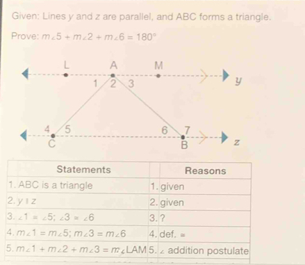 Given: Lines y and z are parallel, and ABC forms a triangle. 
Prove: m∠ 5+m∠ 2+m∠ 6=180°
Statements Reasons 
1. ABC is a triangle 1. given 
2. y|z 2. given 
3. ∠ 1=∠ 5; ∠ 3≌ ∠ 6 3. ? 
4. m∠ 1=m∠ 5; m∠ 3=m∠ 6 4. def. =
5. m∠ 1+m∠ 2+m∠ 3=m∠ LAM 5. addition postulate