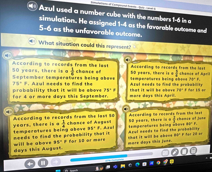 Simulations of Compound Events - Quiz - Level G
Azul used a number cube with the numbers 1-6 in a
simulation. He assigned 1-4 as the favorable outcome and
5-6 as the unfavorable outcome.
What situation could this represent?
According to records from the last According to records from the last
50 years, there is a  1/6  chance of 50 years, there is a  5/6  chance of April
September temperatures being above temperatures being above 70°F.
75°F. Azul needs to find the Azul needs to find the probability
probability that it will be above 75°F that it will be above 70°F for 15 or
for 4 or more days this September. more days this April.
According to records from the last 50 According to records from the last
years, there is a  1/4  chance of August 50 years, there is a  2/3  chance of June
temperatures being above 95°F. Azul temperatures being above 80°F. 
needs to find the probability that it Azul needs to find the probability
will be above 95° F for 10 or more that it will be above 80° F for 20 or
days this August. more days this June.
67% Complete