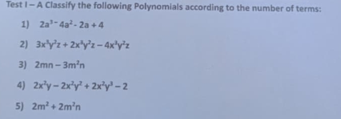 Test I - A Classify the following Polynomials according to the number of terms: 
1) 2a^(3-)4a^2-2a+4
2) 3x^3y^2z+2x^3y^2z-4x^3y^2z
3) 2mn-3m^2n
4) 2x^2y-2x^2y^2+2x^2y^3-2
5) 2m^2+2m^2n