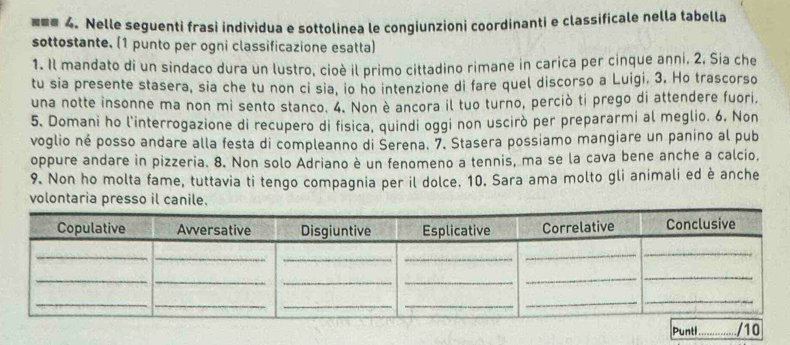 === 4. Nelle seguenti frasi individua e sottolinea le congiunzioni coordinanti e classificale nella tabella 
sottostante. (1 punto per ogni classificazione esatta) 
1. Il mandato di un sindaco dura un lustro, cioè il primo cittadino rimane in carica per cinque anni. 2. Sia che 
tu sia presente stasera, sia che tu non ci sia, io ho intenzione di fare quel discorso a Luigi, 3. Ho trascorso 
una notte insonne ma non mi sento stanco. 4. Non è ancora il tuo turno, perciò ti prego di attendere fuori, 
5. Domani ho l'interrogazione di recupero di física, quindi oggi non uscirò per prepararmi al meglio. 6, Non 
voglio né posso andare alla festa di compleanno di Serena. 7. Stasera possiamo mangiare un panino al pub 
oppure andare in pizzeria. 8. Non solo Adriano è un fenomeno a tennis, ma se la cava bene anche a calcio, 
9. Non ho molta fame, tuttavia ti tengo compagnia per il dolce. 10. Sara ama molto gli animali ed è anche 
volontaria presso il canile. 
n_