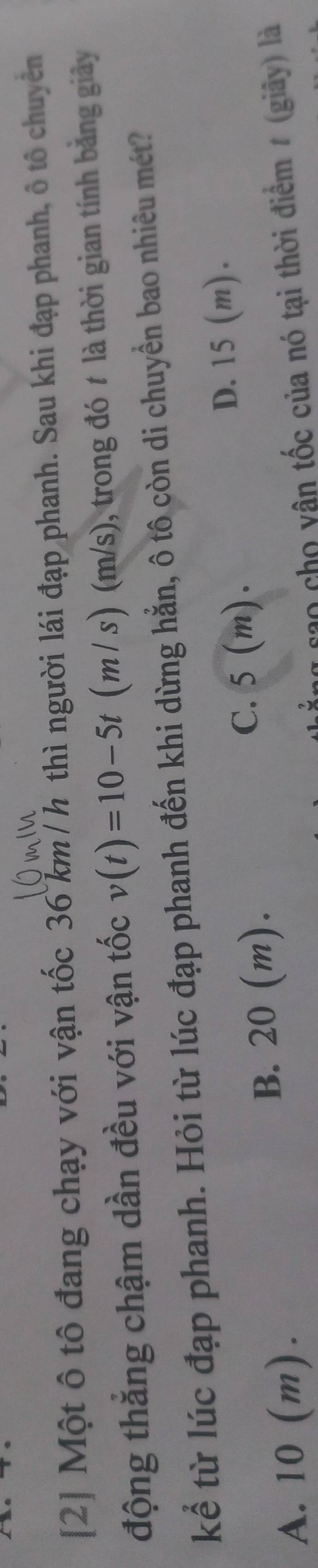 [2] Một ô tô đang chạy với vận tốc 36 km/ h thì người lái đạp phanh. Sau khi đạp phanh, ô tô chuyên
động thắng chậm dần đều với vận tốc v(t)=10-5t (m / s) (m/s), trong đó t là thời gian tính bằng giây
kể từ lúc đạp phanh. Hỏi từ lúc đạp phanh đến khi dừng hằn, ô tô còn di chuyển bao nhiêu mét?
D. 15 (m).
B. 20 (m).
C. 5 (m).
A. 10 (m). rao cho vận tốc của nó tại thời điểm # (giây) là