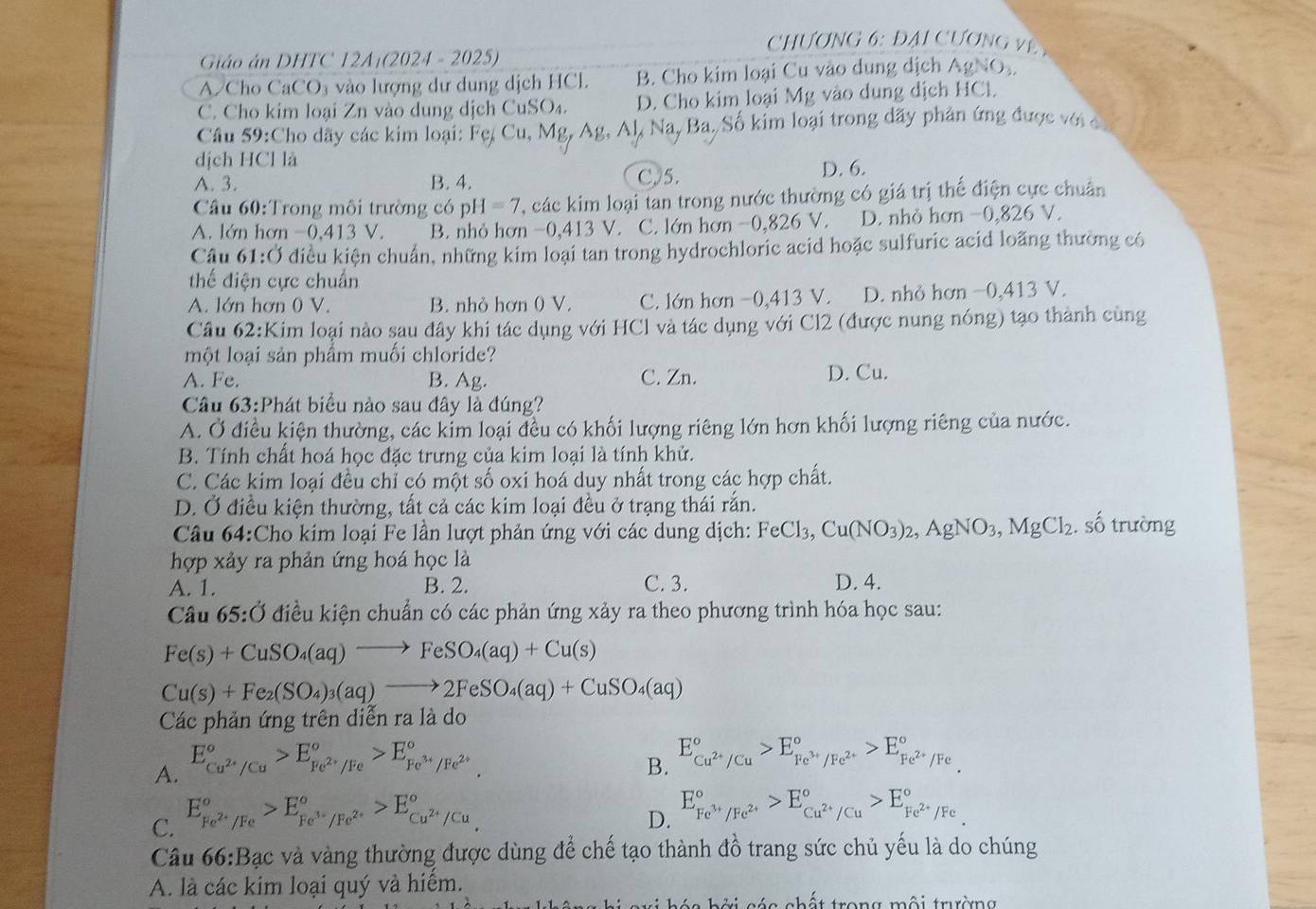 Chương 6: đại Cương v 
Giáo án DHTC 12A:(2024 - 2025)
A/Cho CaCO₃ vào lượng dư dung dịch HCl. B. Cho kim loại Cu vào dung dịch AgNO₃.
C. Cho kim loại Zn vào dung dịch CuSO₄. D. Cho kim loại Mg vào dụng dịch HCl.
Cầu 59:Cho dãy các kim loại: Fe, Cu, Mg, Ag, Al, Na, Ba. Số kim loại trong dãy phản ứng được với 
dịch HCl là
A. 3. B. 4. C,/5. D. 6.
Câu 60:Trong môi trường có p H=7 T, các kim loại tan trong nước thường có giá trị thể điện cực chuân
A. lớn hơn -0,413 V. B. nhỏ hơn -0,413V. C. lớn hơn −0,826 V. D. nhỏ hơn −0,826 V.
Câu 61:Ở điều kiện chuẩn, những kim loại tan trong hydrochloric acid hoặc sulfuric acid loãng thường có
thể điện cực chuẩn
A. lớn hơn 0 V. B. nhỏ hơn 0 V. C. lớn hơn −0,413 V. D. nhỏ hơn −0,413 V.
Cầu 62:Kim loại nào sau đây khi tác dụng với HCl và tác dụng với Cl2 (được nung nóng) tạo thành cùng
một loại sản phẩm muối chloride?
A. Fe. B. Ag. C. Zn.
D. Cu.
Câu 63:Phát biểu nào sau đây là đúng?
A. Ở điều kiện thường, các kỉm loại đều có khối lượng riêng lớn hơn khối lượng riêng của nước.
B. Tính chất hoá học đặc trưng của kim loại là tính khử.
C. Các kim loại đều chỉ có một số oxi hoá duy nhất trong các hợp chất.
D. Ở điều kiện thường, tất cả các kim loại đều ở trạng thái rắn.
Câu 64:Cho kim loại Fe lần lượt phản ứng với các dung dịch: FeCl_3,Cu(NO_3)_2,AgNO_3,MgCl_2. số trường
hợp xảy ra phản ứng hoá học là
A. 1. B. 2. C. 3. D. 4.
Câu 65:dot O điều kiện chuẩn có các phản ứng xảy ra theo phương trình hóa học sau:
Fe(s)+CuSO_4(aq)to FeSO_4(aq)+Cu(s)
Cu(s)+Fe_2(SO_4)_3(aq)to 2FeSO_4(aq)+CuSO_4(aq)
Các phản ứng trên diễn ra là do
A. E_cu^(2+)/Cu^circ >E_Fe^(2+)/Fe^circ >E_Fe^(3+)/Fe^(2+)^circ .
B. E_Cu^(2+)/Cu^circ >E_Fe^(3+)/Fe^(2+)^circ >E_Fe^(2+)/Fe^circ .
C. E_Fe^(2+)/Fe^circ >E_Fe^(3+)/Fe^(2+)^circ >E_Cu^(2+)/Cu^circ 
D. E_Fe^(3+)/Fe^(2+)^circ >E_Cu^(2+)/Cu^circ >E_Fe^(2+)/Fe^circ 
Câu 66:Bạc và vàng thường được dùng để chế tạo thành đồ trang sức chủ yếu là do chúng
A. là các kim loại quý và hiếm.
h ở i c ác chất trong mội trường