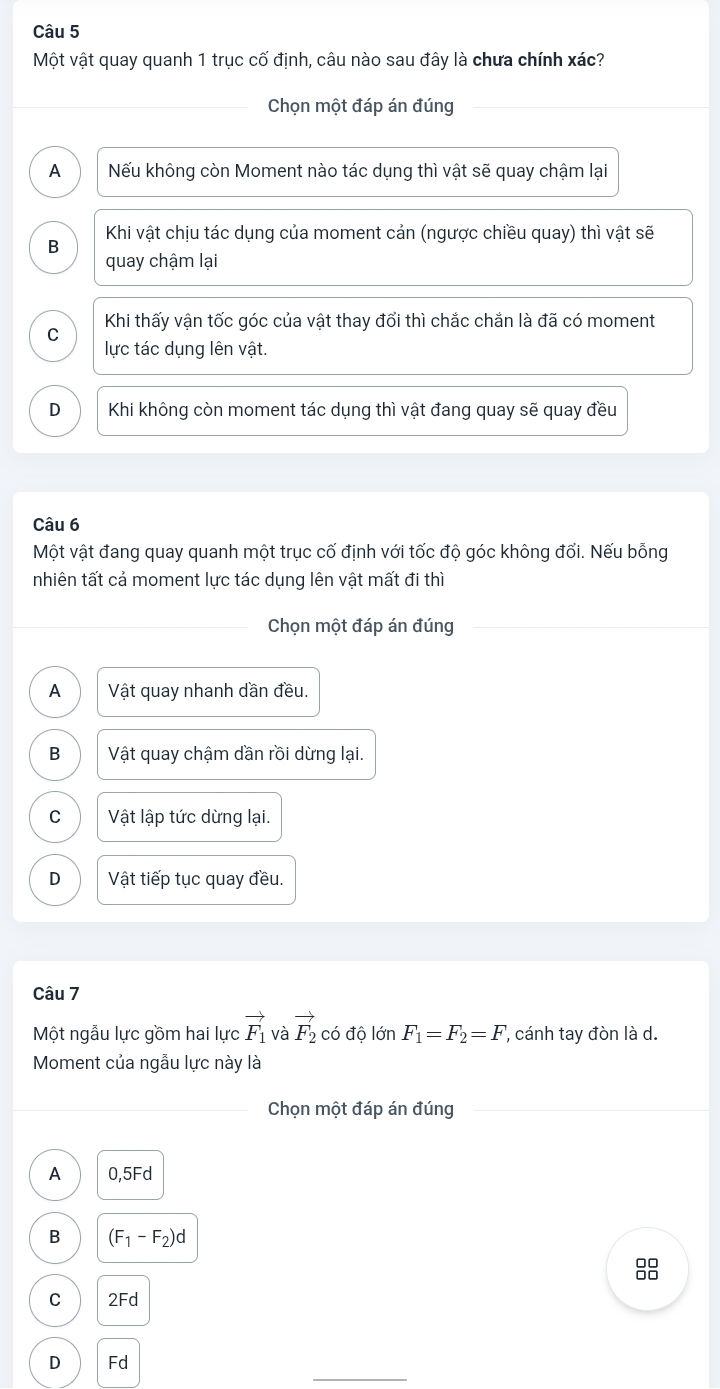 Một vật quay quanh 1 trục cố định, câu nào sau đây là chưa chính xác?
_Chọn một đáp án đúng
A Nếu không còn Moment nào tác dụng thì vật sẽ quay chậm lại
Khi vật chịu tác dụng của moment cản (ngược chiều quay) thì vật sẽ
B
quay chậm lại
C Khi thấy vận tốc góc của vật thay đổi thì chắc chắn là đã có moment
lực tác dụng lên vật.
D Khi không còn moment tác dụng thì vật đang quay sẽ quay đều
Câu 6
Một vật đang quay quanh một trục cố định với tốc độ góc không đối. Nếu bỗng
nhiên tất cả moment lực tác dụng lên vật mất đi thì
Chọn một đáp án đúng
A Vật quay nhanh dần đều.
B Vật quay chậm dần rồi dừng lại.
C Vật lập tức dừng lại.
D Vật tiếp tục quay đều.
Câu 7
Một ngẫu lực gồm hai lực vector F_1 và vector F_2 có độ lớn F_1=F_2=F ' cánh tay đòn là d.
Moment của ngẫu lực này là
Chọn một đáp án đúng
A 0,5Fd
B (F_1-F_2)d
88
C 2Fd
_
D Fd