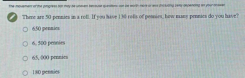 The movement of the progress bar may be uneven because questions can be worth more or less (including zero) depending on your answer.
There are 50 pennies in a roll. If you have 130 rolls of pennies, how many pennies do you have?
650 pennies
6, 500 pennies
65, 000 pennies
180 pennies