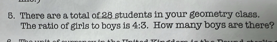 There are a total of 28 students in your geometry class. 
The ratio of girls to boys is . How many boys are there? 4:3