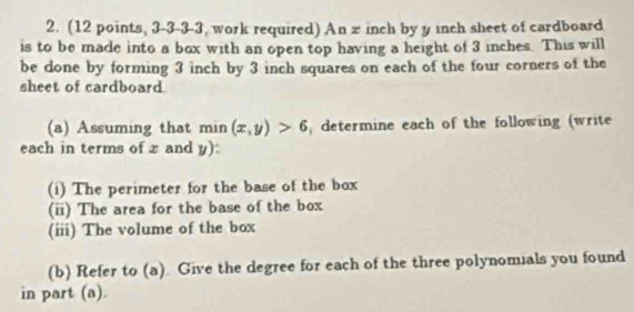 (12 points, 3-3-3-3, work required) An z inch by y inch sheet of cardboard 
is to be made into a box with an open top having a height of 3 inches. This will 
be done by forming 3 inch by 3 inch squares on each of the four corners of the 
sheet of cardboard. 
(a) Assuming that min (x,y)>6 determine each of the following (write 
each in terms of x and y): 
(i) The perimeter for the base of the box 
(ii) The area for the base of the box 
(iii) The volume of the box 
(b) Refer to (a). Give the degree for each of the three polynomials you found 
in part (a).