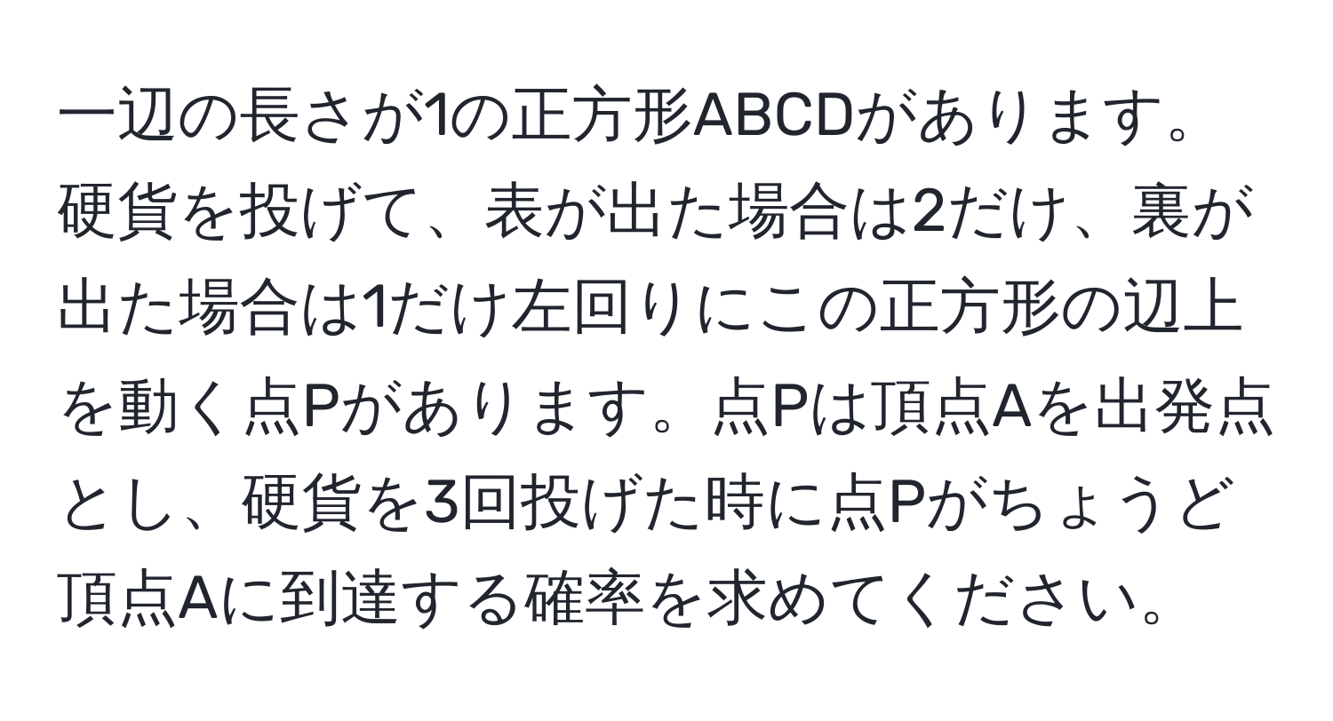 一辺の長さが1の正方形ABCDがあります。硬貨を投げて、表が出た場合は2だけ、裏が出た場合は1だけ左回りにこの正方形の辺上を動く点Pがあります。点Pは頂点Aを出発点とし、硬貨を3回投げた時に点Pがちょうど頂点Aに到達する確率を求めてください。