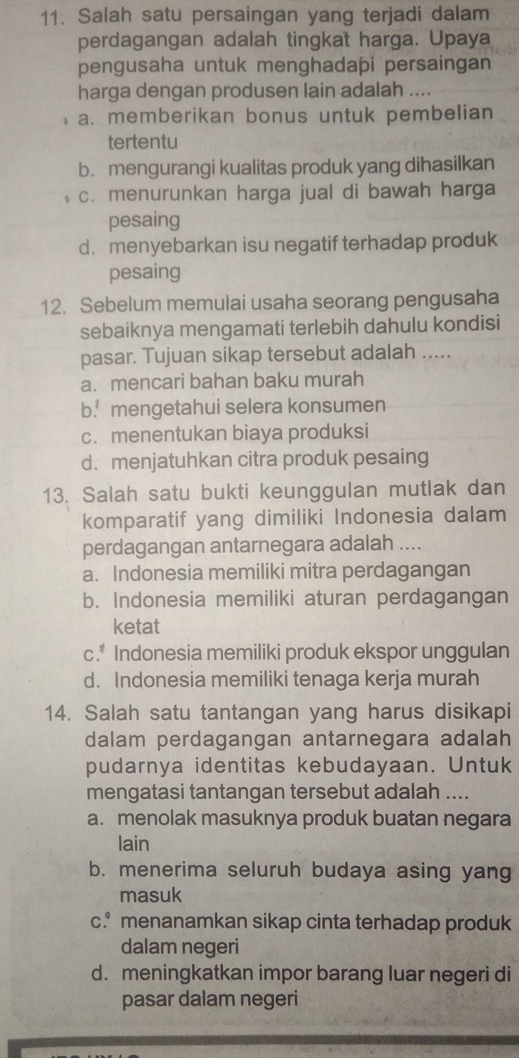 Salah satu persaingan yang terjadi dalam
perdagangan adalah tingkat harga. Upaya
pengusaha untuk menghadapi persaingan
harga dengan produsen lain adalah __
a. memberikan bonus untuk pembelian
tertentu
b. mengurangi kualitas produk yang dihasilkan
c. menurunkan harga jual di bawah harga
pesaing
d. menyebarkan isu negatif terhadap produk
pesaing
12. Sebelum memulai usaha seorang pengusaha
sebaiknya mengamati terlebih dahulu kondisi
pasar. Tujuan sikap tersebut adalah .....
a.mencari bahan baku murah
b.! mengetahui selera konsumen
c. menentukan biaya produksi
d. menjatuhkan citra produk pesaing
13. Salah satu bukti keunggulan mutlak dan
komparatif yang dimiliki Indonesia dalam
perdagangan antarnegara adalah ....
a. Indonesia memiliki mitra perdagangan
b. Indonesia memiliki aturan perdagangan
ketat
c.* Indonesia memiliki produk ekspor unggulan
d. Indonesia memiliki tenaga kerja murah
14. Salah satu tantangan yang harus disikapi
dalam perdagangan antarnegara adalah
pudarnya identitas kebudayaan. Untuk
mengatasi tantangan tersebut adalah ....
a. menolak masuknya produk buatan negara
lain
b. menerima seluruh budaya asing yang
masuk
c.* menanamkan sikap cinta terhadap produk
dalam negeri
d. meningkatkan impor barang luar negeri di
pasar dalam negeri