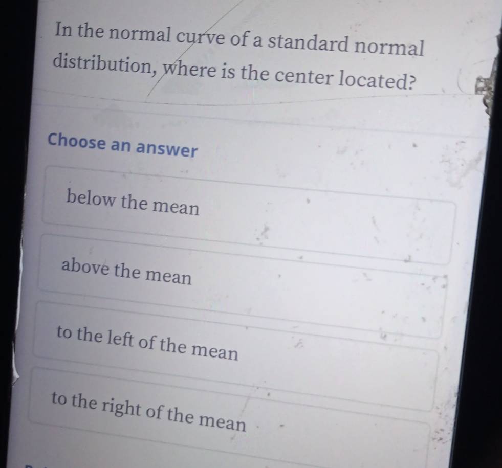 In the normal curve of a standard normal
distribution, where is the center located?
Choose an answer
below the mean
above the mean
to the left of the mean
to the right of the mean