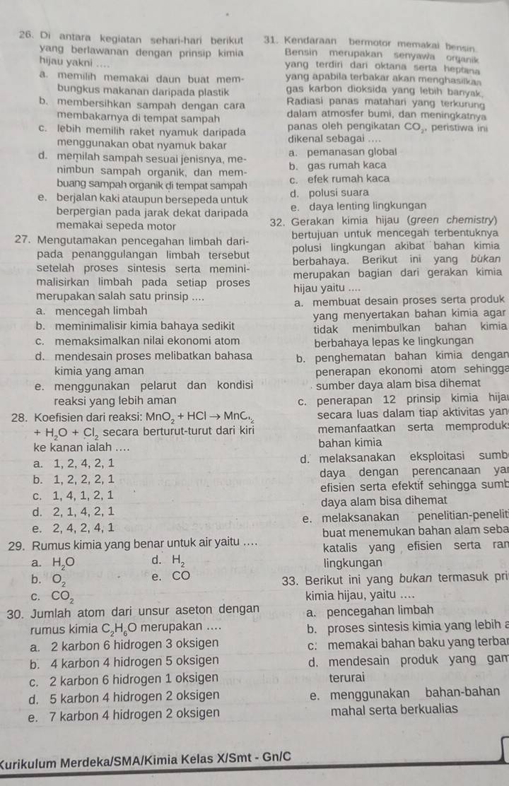 Di antara kegiatan sehari-hari berikut 31. Kendaraan bermotor memakai bensin
Bensin merupakan senyawa organik
yang berlawanan dengan prinsip kimia yang terdiri dari oktana serta heptana
hijau yakni ....
a. memilih memakai daun buat mem- yang apabila terbakar akan menghasilkan
bungkus makanan daripada plastik gas karbon dioksida yang lebih banyak.
b. membersihkan sampah dengan cara Radiasi panas matahari yang terkurung
membakarnya di tempat sampah dalam atmosfer bumi, dan meningkatnya
c. lebih memilih raket nyamuk daripada panas oleh pengikatan CO_2, peristiwa ini
menggunakan obat nyamuk bakar dikenal sebagai ....
a. pemanasan global
d. memilah sampah sesuai jenisnya, me- b. gas rumah kaca
nimbun sampah organik, dan mem-
c. efek rumah kaca
buang sampah organik di tempat sampah d. polusi suara
e. berjalan kaki ataupun bersepeda untuk e. daya lenting lingkungan
berpergian pada jarak dekat daripada
memakai sepeda motor 32. Gerakan kimia hijau (green chemistry)
27. Mengutamakan pencegahan limbah dari- bertujuan untuk mencegah terbentuknya
pada penanggulangan limbah tersebut polusi lingkungan akibat bahan kimia
setelah proses sintesis serta memini- berbahaya. Berikut ini yang bükan
malisirkan limbah pada setiap proses merupakan bagian dari gerakan kimia
merupakan salah satu prinsip .... hijau yaitu ....
a. mencegah limbah a. membuat desain proses serta produk
b. meminimalisir kimia bahaya sedikit yang menyertakan bahan kimia agar
tidak menimbulkan bahan kimia
c. memaksimalkan nilai ekonomi atom berbahaya lepas ke lingkungan
d. mendesain proses melibatkan bahasa b. penghematan bahan kimia dengan
kimia yang aman penerapan ekonomi atom sehingga
e. menggunakan pelarut dan kondisi sumber daya alam bisa dihemat
reaksi yang lebih aman c. penerapan 12 prinsip kimia hija
28. Koefisien dari reaksi: MnO_2+HClto MnC_2 secara luas dalam tiap aktivitas yan
+H_2O+Cl_2 secara berturut-turut dari kiri memanfaatkan serta memproduk
ke kanan ialah .... bahan kimia
a. 1, 2, 4, 2, 1 d. melaksanakan eksploitasi sumb
b. 1, 2, 2, 2, 1 daya dengan perencanaan ya
c. 1, 4, 1, 2, 1 efisien serta efektif sehingga sumb
d. 2, 1, 4, 2, 1 daya alam bisa dihemat
e. 2, 4, 2, 4, 1 e. melaksanakan penelitian-penelit
buat menemukan bahan alam seba
29. Rumus kimia yang benar untuk air yaitu … katalis yang efisien serta ran
d.
a. H_2O H_2 lingkungan
e. CO
b. O_2 33. Berikut ini yang bukan termasuk pri
C. CO_2 kimia hijau, yaitu ....
30. Jumlah atom dari unsur aseton dengan a. pencegahan limbah
rumus kimia C_2H_6O merupakan .... b. proses sintesis kimia yang lebih a
a. 2 karbon 6 hidrogen 3 oksigen c: memakai bahan baku yang terba
b. 4 karbon 4 hidrogen 5 oksigen d. mendesain produk yang gam
c. 2 karbon 6 hidrogen 1 oksigen terurai
d. 5 karbon 4 hidrogen 2 oksigen e. menggunakan bahan-bahan
e. 7 karbon 4 hidrogen 2 oksigen mahal serta berkualias
Kurikulum Merdeka/SMA/Kimia Kelas X/Smt - Gn/C