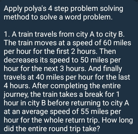 Apply polya's 4 step problem solving 
method to solve a word problem. 
1. A train travels from city A to city B. 
The train moves at a speed of 60 miles
per hour for the first 2 hours. Then 
decreases its speed to 50 miles per
hour for the next 3 hours. And finally 
travels at 40 miles per hour for the last
4 hours. After completing the entire 
journey, the train takes a break for 1
hour in city B before returning to city A 
at an average speed of 55 miles per
hour for the whole return trip. How long 
did the entire round trip take?