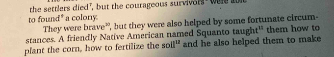 the settlers died’, but the courageous survivors" were able 
to found³ a colony. 
They were brave¹º, but they were also helped by some fortunate circum- 
stances. A friendly Native American named Squanto tau ght^(11) them how to 
plant the corn, how to fertilize the soil^(12) and he also helped them to make