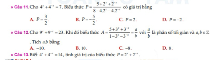 » Câu 11.Cho 4^x+4^(-x)=7. Biểu thức P= (5+2^x+2^(-x))/8-4.2^x-4.2^(-x)  có giá trị bằng
A. P= 3/2 . B. P=- 5/2 . C. P=2. D. P=-2. 
» Câu 12.Cho 9^x+9^(-x)=23. Khi đó biểu thức A= (5+3^x+3^(-x))/1-3^x-3^(-x) = a/b  với  a/b  là phân số tối giản và a, b∈ Z. Tích a. b bằng
A. −10. B. 10. C. -8. D. 8.
» Câu 13.Biết 4^x+4^(-x)=14 , tính giá trị của biểu thức P=2^x+2^(-x).