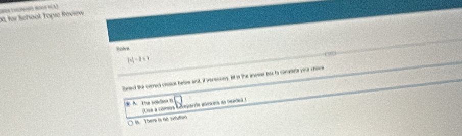 XI for School: Topie Réview
Rohre
|t|=2≤ 1
Betect the correct choice betow and, if necessary. fill in the answer box to complete your shoce
⑩ A. The soluban B
(Use a comma Rebeparois answers as needed.)
n. There is no solution