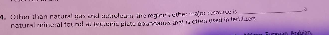 Other than natural gas and petroleum, the region’s other major resource is_ 
, a 
natural mineral found at tectonic plate boundaries that is often used in fertilizers. 
Eurasian Arabian.