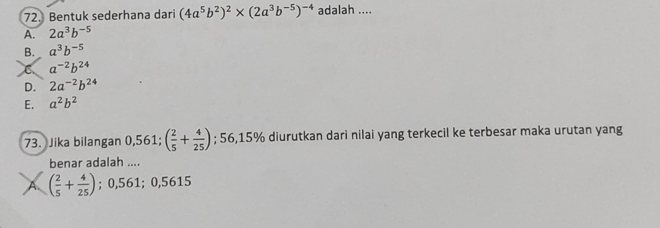 Bentuk sederhana dari (4a^5b^2)^2* (2a^3b^(-5))^-4 adalah ....
A. 2a^3b^(-5)
B. a^3b^(-5)
C a^(-2)b^(24)
D. 2a^(-2)b^(24)
E. a^2b^2
73. Jika bilangan 0,56 1 ( 2/5 + 4/25 ); 56,15% diurutkan dari nilai yang terkecil ke terbesar maka urutan yang
benar adalah ....
A ( 2/5 + 4/25 ); 0,561; 0,5615