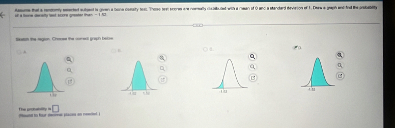 Assums that a rendomly selected subject is given a bone density test. Those test scores are normally distributed with a mean of 0 and a standard deviation of 1. Draw a graph and find the probability 
of a bone density last score greater than - 1.52. 
Sketch the region. Chooss the correct graph below 
A 
B. 
C. 

The probability =□
(Round to four decimal places as needed.)