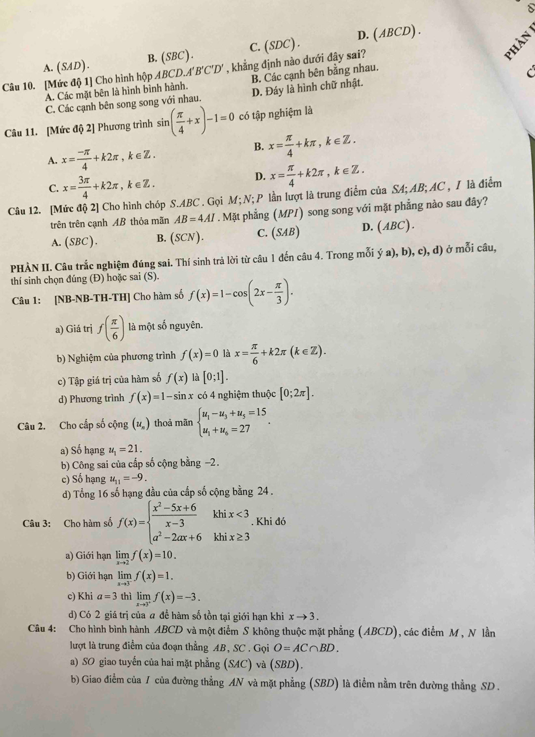 8
A. (SAD). B. (SBC). C. (SDC) . D. ( ABCD) .
C
Câu 10. [Mức độ 1] Cho hình hộp AB C D.A A'B'C'D' , khẳng định nào dưới đây sai?
A. Các mặt bên là hình bình hành. B. Các cạnh bên bằng nhau.
C
C. Các cạnh bên song song với nhau. D. Đáy là hình chữ nhật.
Câu 11. [Mức độ 2] Phương trình sin ( π /4 +x)-1=0 có tập nghiệm là
A. x= (-π )/4 +k2π ,k∈ Z.
B. x= π /4 +kπ ,k∈ Z.
C. x= 3π /4 +k2π ,k∈ Z.
D. x= π /4 +k2π ,k∈ Z.
Câu 12. [Mức độ 2] Cho hình chóp S.ABC . Gọi M;N; P lần lượt là trung điểm của SA; AB; AC , I là điểm
trên trên cạnh AB thỏa mãn AB=4AI. Mặt phẳng (MPI) song song với mặt phẳng nào sau đây?
C.
A.(SBC). B. (SCN ). (SAB)
D. A BC).
PHÀN II. Câu trắc nghiệm đúng sai. Thí sinh trả lời từ câu 1 đến câu 4. Trong mỗi ý a), b), c), d) ở mỗi câu,
thí sinh chọn đúng (Đ) hoặc sai (S).
Câu 1: [NB-NB-TH-TH] Cho hàm số f(x)=1-cos (2x- π /3 ).
a) Giá trị f( π /6 ) là một số nguyên.
b) Nghiệm của phương trình f(x)=0 là x= π /6 +k2π (k∈ Z).
c) Tập giá trị của hàm số f(x) là [0;1].
d) Phương trình f(x)=1-sin x có 4 nghiệm thuộc [0;2π ].
Câu 2. Cho cấp số cộng (u_n) thoả mãn beginarrayl u_1-u_3+u_5=15 u_1+u_6=27endarray. .
a) Số hạng u_1=21.
b) Công sai của cấp số cộng bằng −2.
c) Số hạng u_11=-9.
d) Tổng 16 số hạng đầu của cấp số cộng bằng 24 .
khi
Câu 3: Cho hàm số f(x)=beginarrayl  (x^2-5x+6)/x-3  a^2-2ax+6endarray. khi beginarrayr x<3 x≥ 3endarray. Khi đó
a) Giới hạn limlimits _xto 2f(x)=10.
b) Giới hạn limlimits _xto 3^-f(x)=1.
c) Khi a=3 thì limlimits _xto 3^+f(x)=-3.
d) Có 2 giá trị của a để hàm số tồn tại giới hạn khi xto 3.
Câu 4: Cho hình bình hành ABCD và một điểm S không thuộc mặt phẳng (ABCD), các điểm M , N lần
lượt là trung điểm của đoạn thẳng AB, SC . Gọi O=AC∩ BD.
a) SO giao tuyến của hai mặt phẳng (SAC) và (SBD).
b) Giao điểm của / của đường thẳng AN và mặt phẳng (SBD) là điểm nằm trên đường thẳng SD .