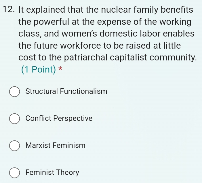 It explained that the nuclear family benefits
the powerful at the expense of the working
class, and women’s domestic labor enables
the future workforce to be raised at little
cost to the patriarchal capitalist community.
(1 Point) *
Structural Functionalism
Conflict Perspective
Marxist Feminism
Feminist Theory