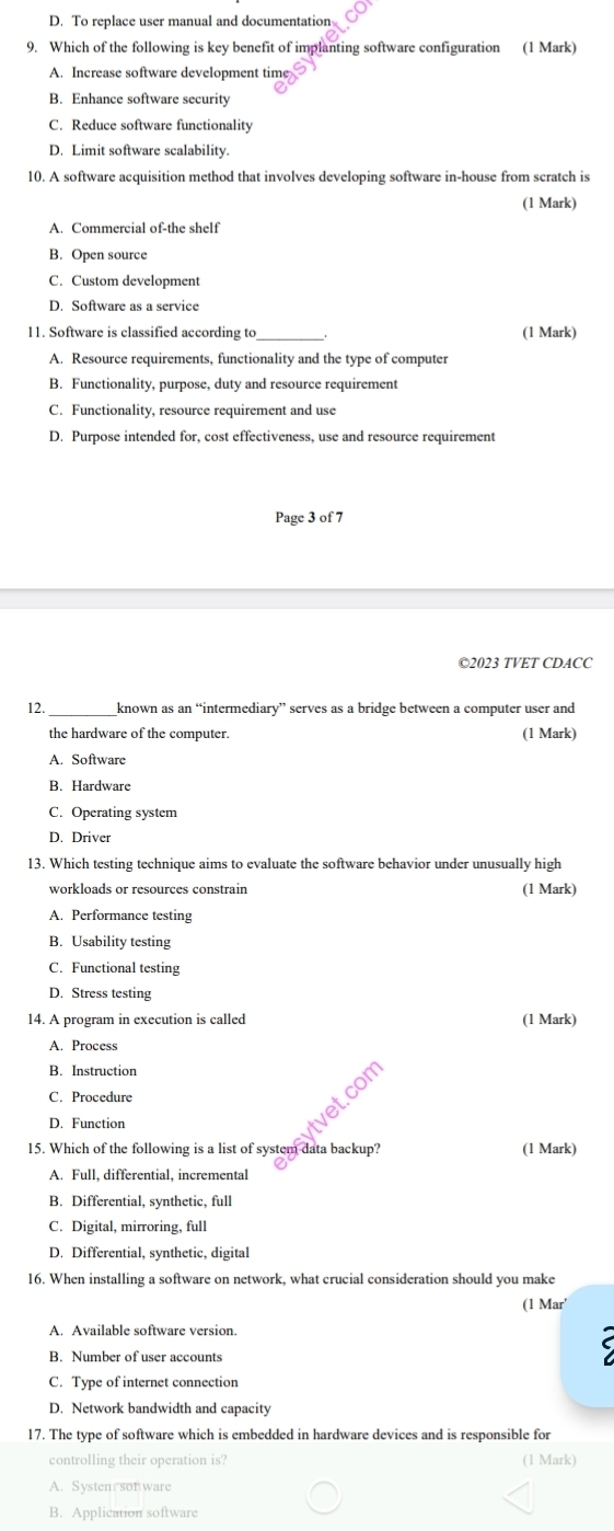 D. To replace user manual and documentation
9. Which of the following is key benefit of implanting software configuration (1 Mark)
A. Increase software development time
B. Enhance software security
C. Reduce software functionality
D. Limit software scalability.
10. A software acquisition method that involves developing software in-house from scratch is
(1 Mark)
A. Commercial of-the shelf
B. Open source
C. Custom development
D. Software as a service
11. Software is classified according to_ (1 Mark)
A. Resource requirements, functionality and the type of computer
B. Functionality, purpose, duty and resource requirement
C. Functionality, resource requirement and use
D. Purpose intended for, cost effectiveness, use and resource requirement
Page 3 of 7
©2023 TVET CDACC
12._ known as an “intermediary” serves as a bridge between a computer user and
the hardware of the computer. (1 Mark)
A. Software
B. Hardware
C. Operating system
D. Driver
13. Which testing technique aims to evaluate the software behavior under unusually high
workloads or resources constrain (1 Mark)
A. Performance testing
B. Usability testing
C. Functional testing
D. Stress testing
14. A program in execution is called (1 Mark)
A. Process
B. Instruction
C. Procedure
com
D. Function
15. Which of the following is a list of system data backup? (1 Mark)
A. Full, differential, incremental
B. Differential, synthetic, full
C. Digital, mirroring, full
D. Differential, synthetic, digital
16. When installing a software on network, what crucial consideration should you make
(1 Mar'
A. Available software version.
B. Number of user accounts
C. Type of internet connection
D. Network bandwidth and capacity
17. The type of software which is embedded in hardware devices and is responsible for
controlling their operation is? (1 Mark)
A. Systen son ware
B. Application software