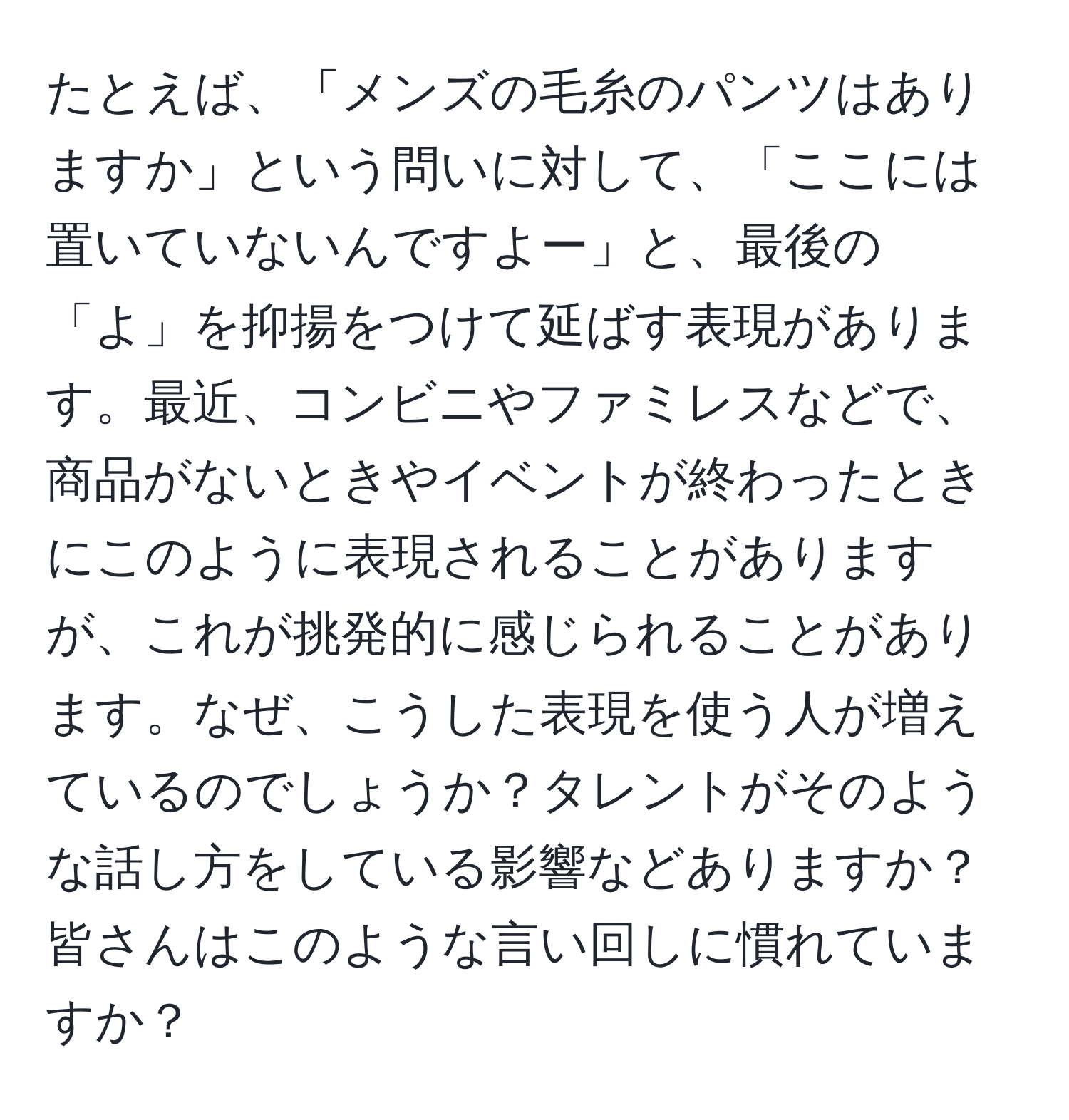 たとえば、「メンズの毛糸のパンツはありますか」という問いに対して、「ここには置いていないんですよー」と、最後の「よ」を抑揚をつけて延ばす表現があります。最近、コンビニやファミレスなどで、商品がないときやイベントが終わったときにこのように表現されることがありますが、これが挑発的に感じられることがあります。なぜ、こうした表現を使う人が増えているのでしょうか？タレントがそのような話し方をしている影響などありますか？皆さんはこのような言い回しに慣れていますか？