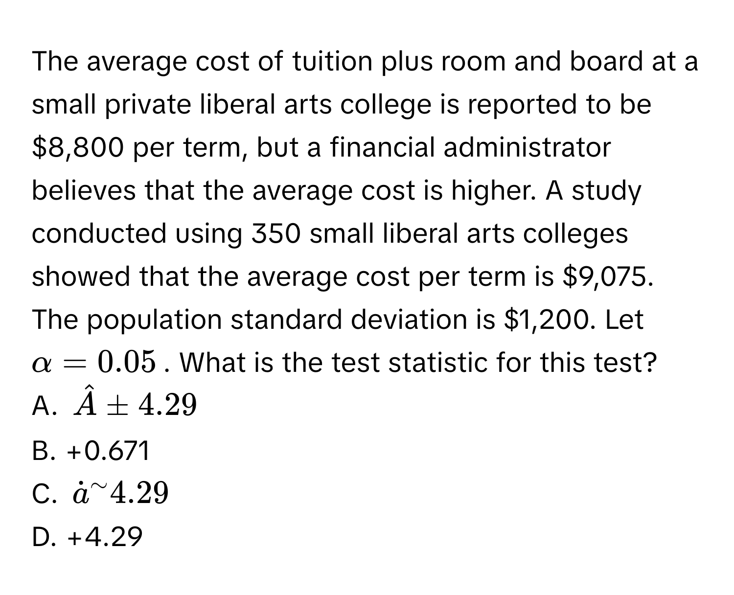 The average cost of tuition plus room and board at a small private liberal arts college is reported to be $8,800 per term, but a financial administrator believes that the average cost is higher. A study conducted using 350 small liberal arts colleges showed that the average cost per term is $9,075. The population standard deviation is $1,200. Let $α = 0.05$. What is the test statistic for this test? 
A. $hatA ± 4.29$
B. +0.671
C. $dota^(sim) 4.29$
D. +4.29