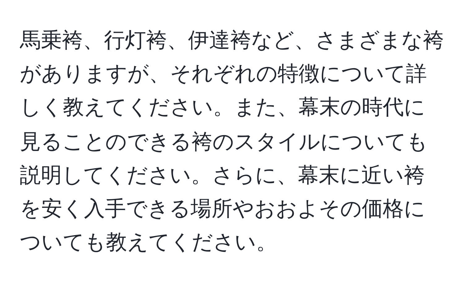 馬乗袴、行灯袴、伊達袴など、さまざまな袴がありますが、それぞれの特徴について詳しく教えてください。また、幕末の時代に見ることのできる袴のスタイルについても説明してください。さらに、幕末に近い袴を安く入手できる場所やおおよその価格についても教えてください。