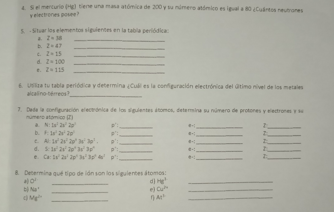 Si el mercurio (Hg) tiene una masa atómica de 200 y su número atómico es igual a 80 ¿Cuántos neutrones 
y electrones posee? 
5. - Situar los elementos siguientes en la tabla periódica: 
a. Z=38 _ 
b. Z=47 _ 
C. Z=15 _ 
d. Z=100 _ 
e. Z=115
_ 
6. Utiliza tu tabla periódica y determina ¿Cuál es la configuración electrónica del último nivel de los metales 
alcalino-térreos?_ 
7. Dada la configuración electrónica de los siguientes átomos, determina su número de protones y electrones y su 
número atómico (Z) 
a. N:1s^22s^22p^3 p*: _e-:_ Z:_ 
b. F:1s^22s^22p^5 p*: _e-:_ 
_ 
Z: 
C. Al: 1s^22s^22p^63s^23p^1. p^+ : _e-: _2:_ 
d. S: 1s^22s^22p^63s^23p^4 n^+ _e-:_ Z:_ 
e. Ca: 1s^22s^22p^63s^23p^54s^2 p*:_ 
e-: _ 
2:_ 
8. Determina qué tipo de ión son los siguientes átomos: 
a) O^(2-) _d) Hg^3 _ 
b) Na^+ _e) Cu^(2+) _ 
c) Mg^(2+) _f) At^(3-) _