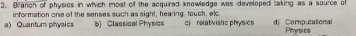 Branch of physics in which most of the acquired knowledge was developed taking as a source of
iinformation one of the senses such as sight, hearing, touch, etc.
a) Quantum physics b) Classical Physics c) relativistic physics d) Computational
Physics