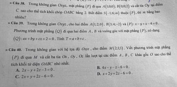 » Câu 38. Trong không gian Oxyz, mặt phẳng (P) đi qua A(1;0;0); B(0;0;2) và cắt tia Oy tại điểm
C sao cho thể tích khối chóp OABC bằng 2. Biết điểm S(-1;6;m) thuộc (P), thì m bằng bao
nhiêu?
» Câu 39. Trong không gian Oxyz , cho hai điểm A(1;2;0), B(3;4;-2) và (P) : x-y+z-4=0. 
Phương trình mặt phẳng (Q) đi qua hai điểm A, B và vuông góc với mặt phẳng (P), có dạng
(Q): ax+by+cz+2=0. Tính T=a+b+c. 
» Câu 40. Trong không gian với hệ tọa độ Oxyz , cho điểm M(2;1;1). Viết phương trình mặt phẳng
(P) đi qua M và cắt ba tia Ox , Oy , Oz lần lượt tại các điểm A , B , C khác gốc O sao cho thể
tích khối tứ diện OABC nhỏ nhất.
B. 4x-y-z-6=0.
A. 2x-y+2z-3=0.
D. x+2y+2z-6=0.
C. 2x+y+2z-6=0.