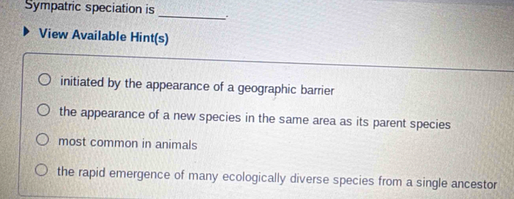 Sympatric speciation is
_
View Available Hint(s)
initiated by the appearance of a geographic barrier
the appearance of a new species in the same area as its parent species
most common in animals
the rapid emergence of many ecologically diverse species from a single ancestor