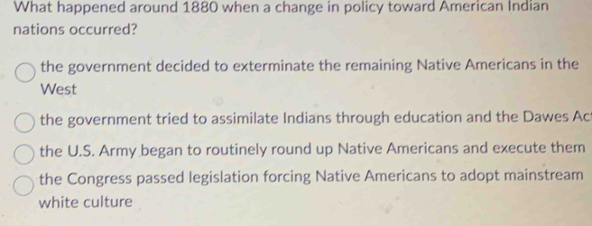 What happened around 1880 when a change in policy toward American Indian
nations occurred?
the government decided to exterminate the remaining Native Americans in the
West
the government tried to assimilate Indians through education and the Dawes Ac
the U.S. Army began to routinely round up Native Americans and execute them
the Congress passed legislation forcing Native Americans to adopt mainstream
white culture